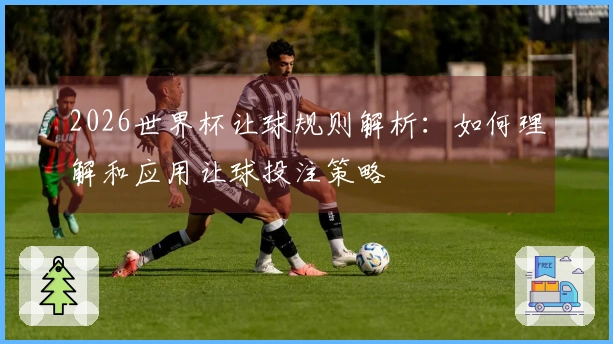 2026世界杯让球规则解析:如何理解和应用让球投注策略