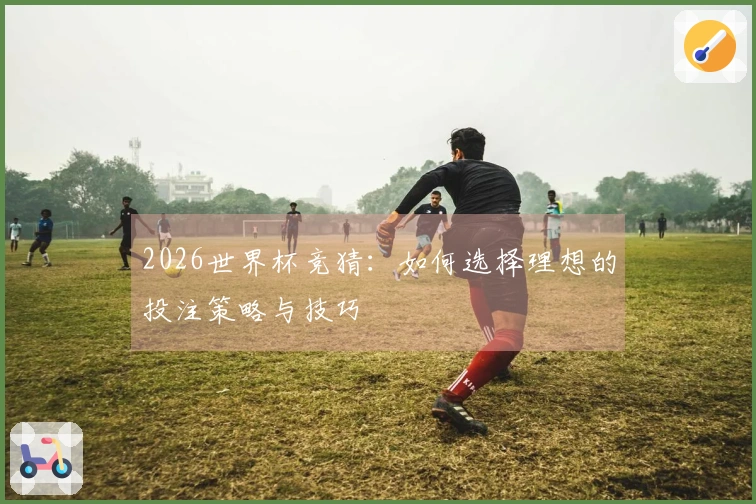 2026世界杯竞猜：如何选择理想的投注策略与技巧