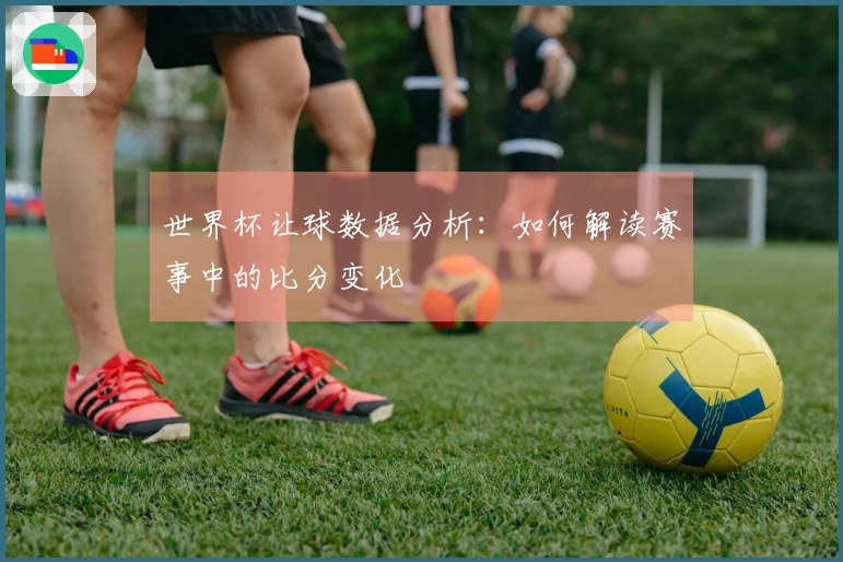 世界杯让球数据分析:如何解读赛事中的比分变化